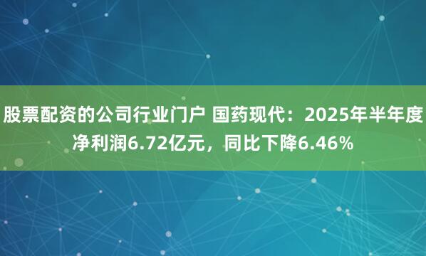 股票配资的公司行业门户 国药现代：2025年半年度净利润6.72亿元，同比下降6.46%