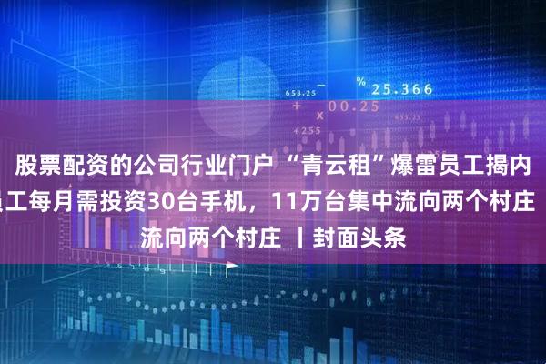 股票配资的公司行业门户 “青云租”爆雷员工揭内幕：每个员工每月需投资30台手机，11万台集中流向两个村庄 丨封面头条