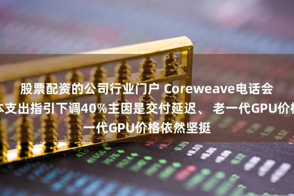 股票配资的公司行业门户 Coreweave电话会：今年资本支出指引下调40%主因是交付延迟、 老一代GPU价格依然坚挺