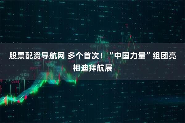 股票配资导航网 多个首次！“中国力量”组团亮相迪拜航展