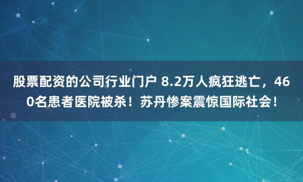 股票配资的公司行业门户 8.2万人疯狂逃亡，460名患者医院被杀！苏丹惨案震惊国际社会！