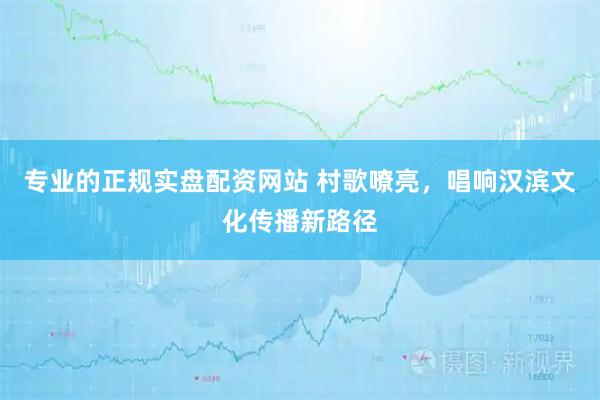 专业的正规实盘配资网站 村歌嘹亮，唱响汉滨文化传播新路径