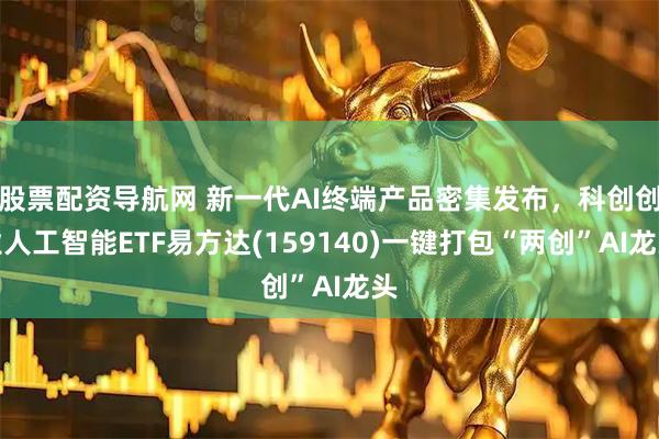 股票配资导航网 新一代AI终端产品密集发布，科创创业人工智能ETF易方达(159140)一键打包“两创”AI龙头