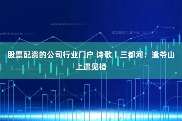 股票配资的公司行业门户 诗歌丨三都河：逢爷山上遇见橙