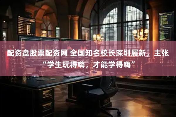 配资盘股票配资网 全国知名校长深圳履新，主张“学生玩得嗨，才能学得嗨”