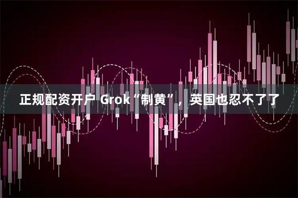 正规配资开户 Grok“制黄”，英国也忍不了了
