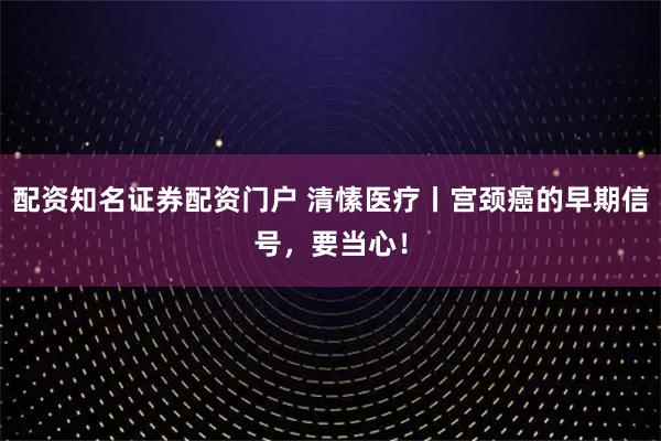 配资知名证券配资门户 清愫医疗丨宫颈癌的早期信号，要当心！