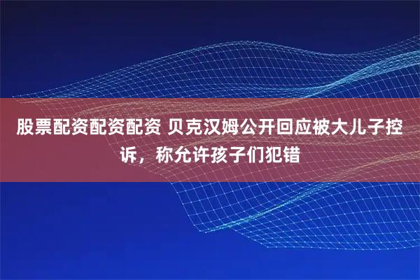 股票配资配资配资 贝克汉姆公开回应被大儿子控诉，称允许孩子们犯错