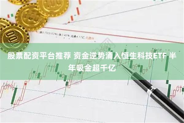 股票配资平台推荐 资金逆势涌入恒生科技ETF 半年吸金超千亿
