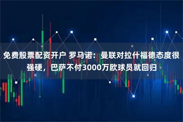 免费股票配资开户 罗马诺：曼联对拉什福德态度很强硬，巴萨不付3000万欧球员就回归