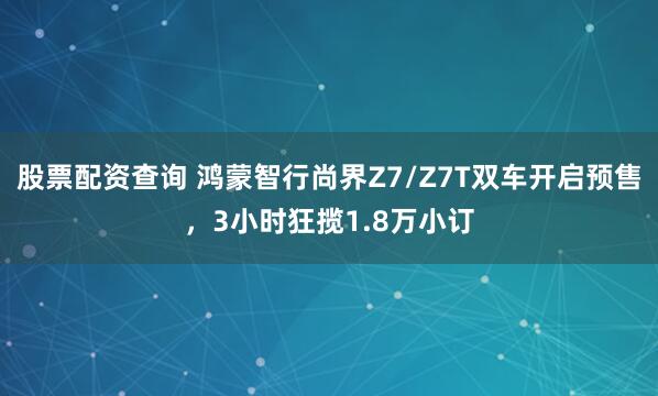 股票配资查询 鸿蒙智行尚界Z7/Z7T双车开启预售，3小时狂揽1.8万小订