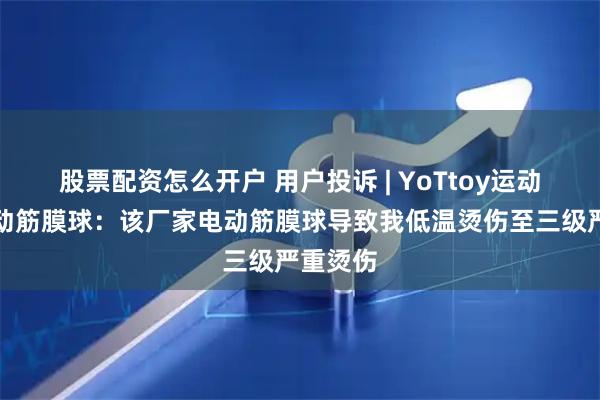 股票配资怎么开户 用户投诉 | YoTtoy运动品牌电动筋膜球：该厂家电动筋膜球导致我低温烫伤至三级严重烫伤