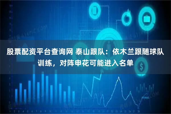 股票配资平台查询网 泰山跟队：依木兰跟随球队训练，对阵申花可能进入名单