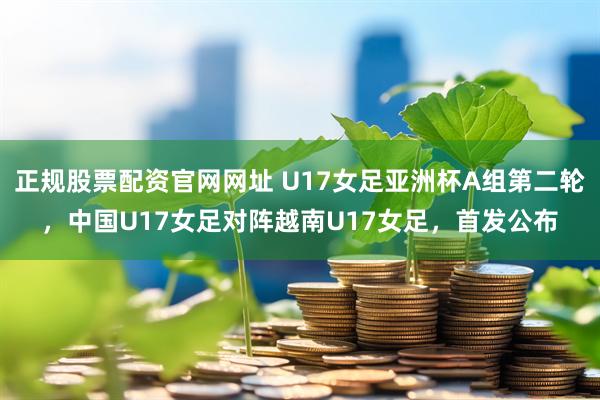 正规股票配资官网网址 U17女足亚洲杯A组第二轮，中国U17女足对阵越南U17女足，首发公布