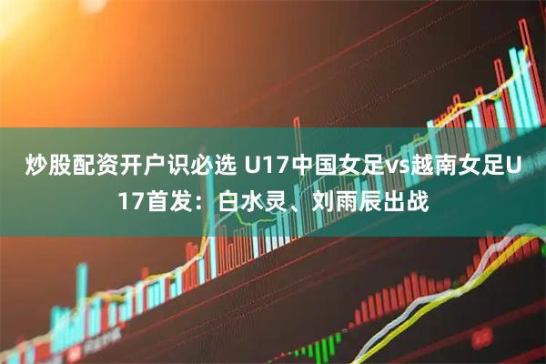 炒股配资开户识必选 U17中国女足vs越南女足U17首发：白水灵、刘雨辰出战