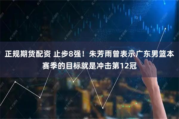 正规期货配资 止步8强！朱芳雨曾表示广东男篮本赛季的目标就是冲击第12冠