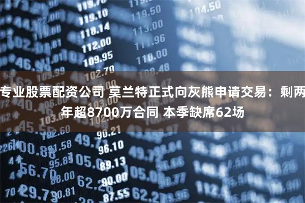 专业股票配资公司 莫兰特正式向灰熊申请交易：剩两年超8700万合同 本季缺席62场