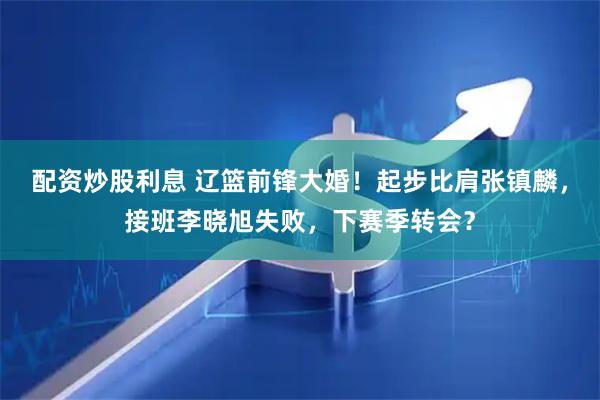 配资炒股利息 辽篮前锋大婚！起步比肩张镇麟，接班李晓旭失败，下赛季转会？