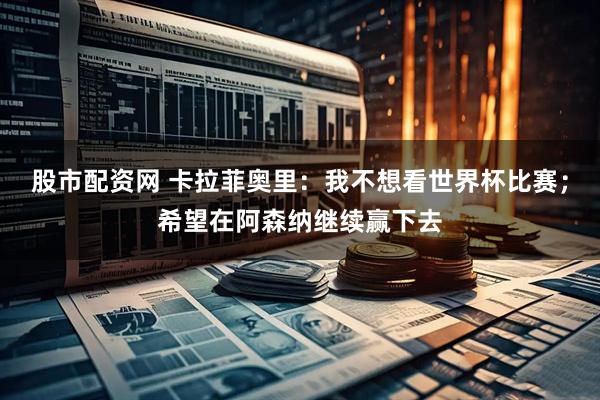 股市配资网 卡拉菲奥里：我不想看世界杯比赛；希望在阿森纳继续赢下去