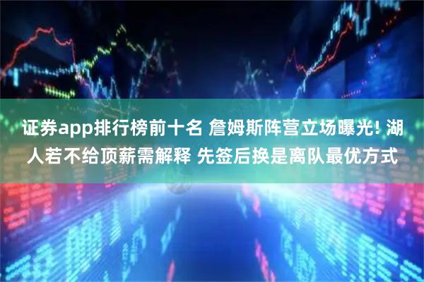 证券app排行榜前十名 詹姆斯阵营立场曝光! 湖人若不给顶薪需解释 先签后换是离队最优方式