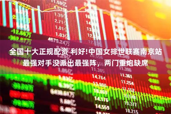 全国十大正规配资 利好!中国女排世联赛南京站最强对手没派出最强阵，两门重炮缺席