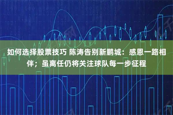 如何选择股票技巧 陈涛告别新鹏城：感恩一路相伴；虽离任仍将关注球队每一步征程