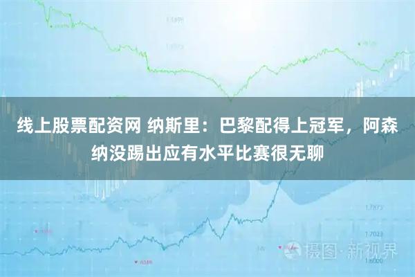线上股票配资网 纳斯里：巴黎配得上冠军，阿森纳没踢出应有水平比赛很无聊