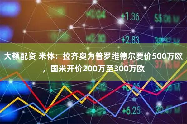 大额配资 米体：拉齐奥为普罗维德尔要价500万欧，国米开价200万至300万欧