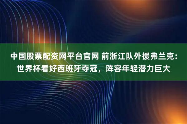 中国股票配资网平台官网 前浙江队外援弗兰克：世界杯看好西班牙夺冠，阵容年轻潜力巨大