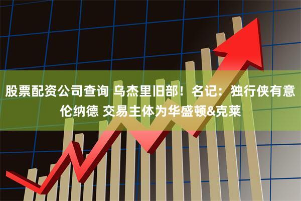 股票配资公司查询 乌杰里旧部！名记：独行侠有意伦纳德 交易主体为华盛顿&克莱