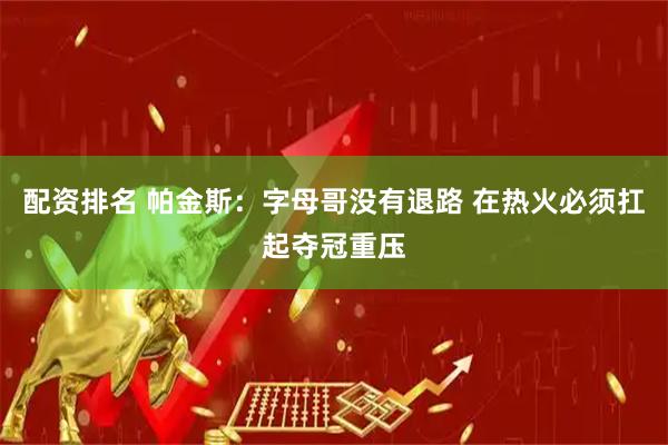 配资排名 帕金斯：字母哥没有退路 在热火必须扛起夺冠重压