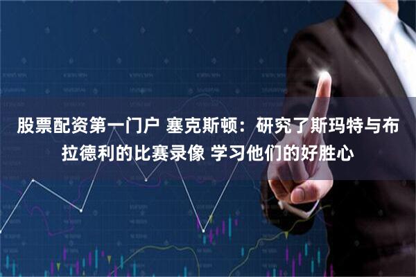 股票配资第一门户 塞克斯顿:研究了斯玛特与布拉德利的比赛录像 学习他们的好胜心